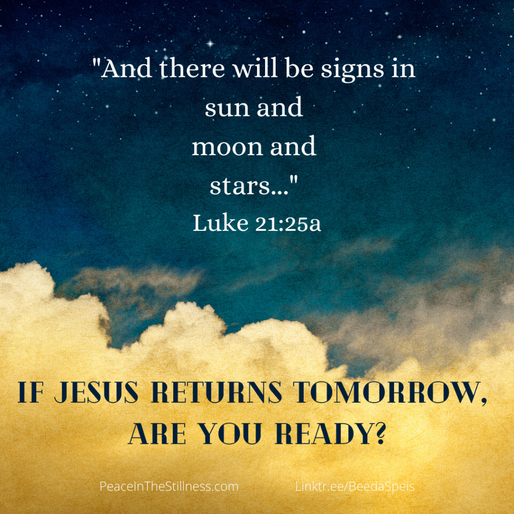 An image where the upper half is a clear dark sky, filled with stars, like outer space. The lower portion is filled with yellow fluffy clouds as if lit by the sun. The words on the image are “And there will be signs in sun and moon and stars..." Luke 21:25a
Below that it says, "If Jesus returns tomorrow, are you ready?"
by Beeda Speis for Peace In The Stillness blog
Linktr.ee/BeedaSpeis