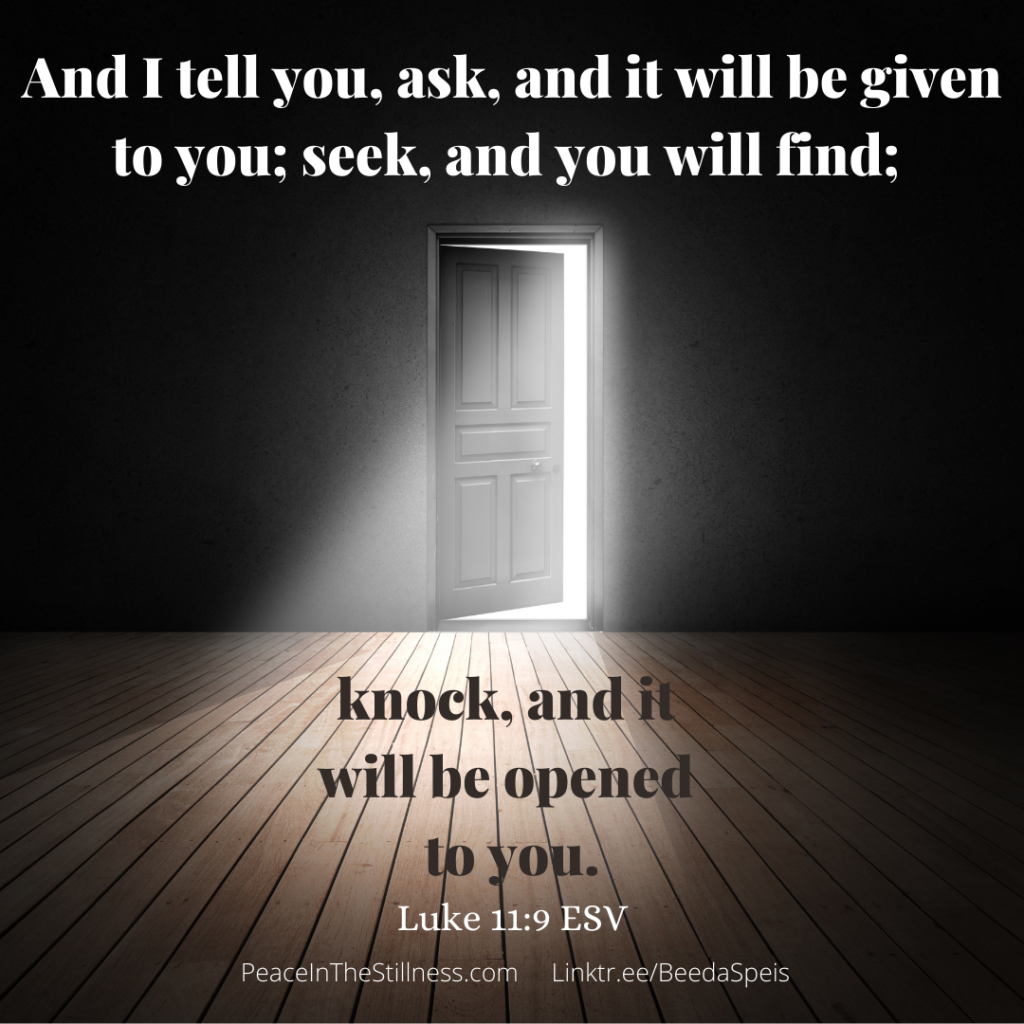A dark room with a door ajar and light pouring in from the other side of the door. The words are from Luke 11:9 , "And I tell you, ask, and it will be given to you; seek, and you will find; knock, and it will be opened to you."
by Beeda Speis for Peace In The Stillness blog
