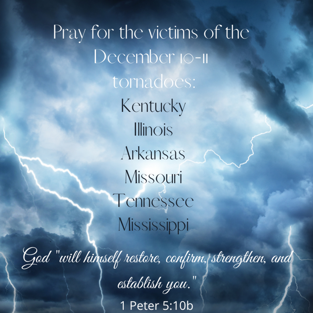 Photo of a dark, cloudy sky filled with lightening bolts. The text says Praying for the Tornado Victims: Kentucky, Illinois, Arkansas, Missouri, Tennessee, and Mississippi. God "will himself restore, confirm, strengthen, and establish you."
1 Peter 5:10b
by Beeda Speis for Peace in the Stillness blog
