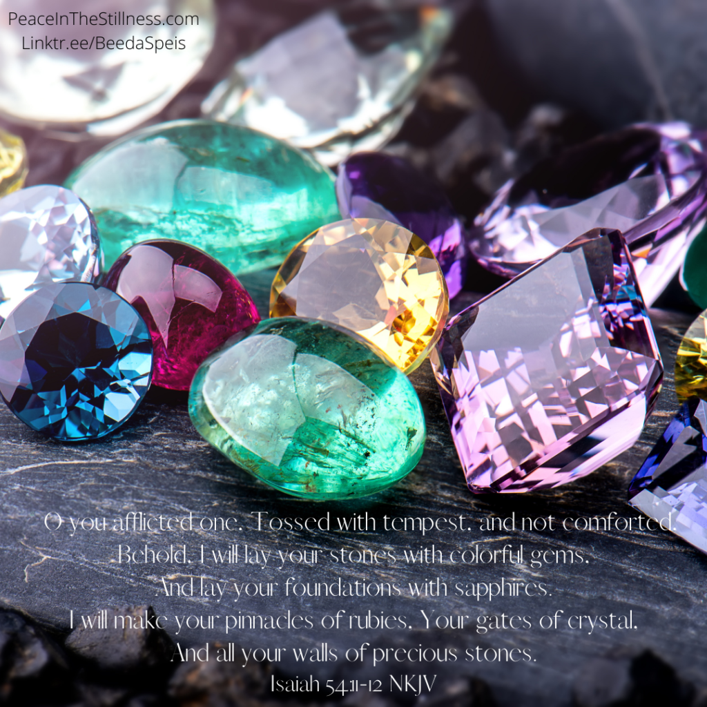A picture of various gemstones laid out on a piece of stone with the words of Isaiah 54:11-12, “O you afflicted one,
Tossed with tempest, and not comforted,
Behold, I will lay your stones with colorful gems,
And lay your foundations with sapphires.
I will make your pinnacles of rubies,
Your gates of crystal,
And all your walls of precious stones." The Bible verse is offered as comfort to the afflicted victims of the December tornadoes.
By Beeda Speis for Peace In The Stillness Blog