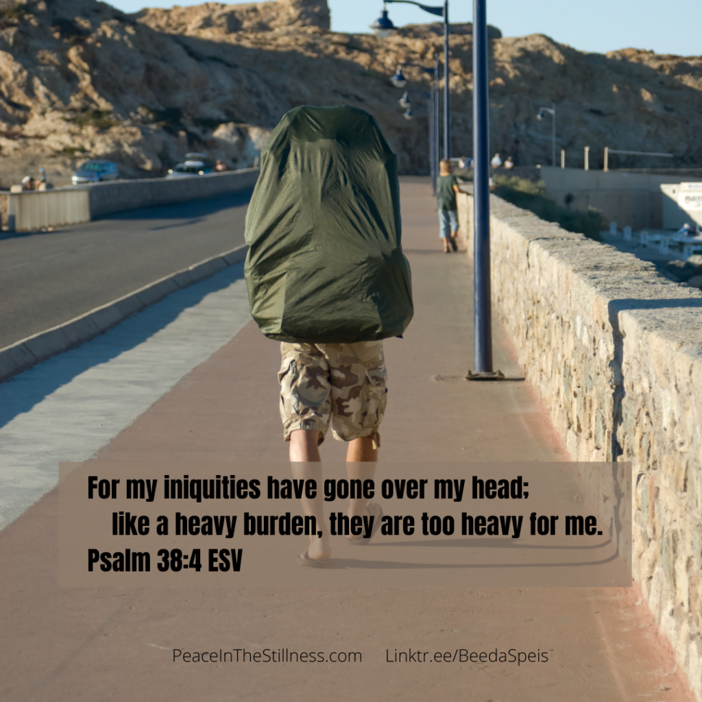 A picture of someone walking away from the camera with a large pack on his back. The pack represents his burden, his sin. The words from Psalm 38:4 ESV , "For my iniquities have gone over my head; like a heavy burden, they are too heavy for me."
by Beeda Speis for Peace In The Stillness blog