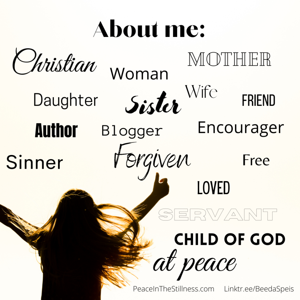 Silhouette of a woman with her arms raised up praising God. At the top it says: About Me. The rest of the photo is filled with words that describe me: Christian, woman, mother, daughter, sister, wife, friend, author, blogger, encourager, sinner, forgiven, free, loved, servant, child of God, at peace.
by Beeda Speis for Peace in the Stillness blog.