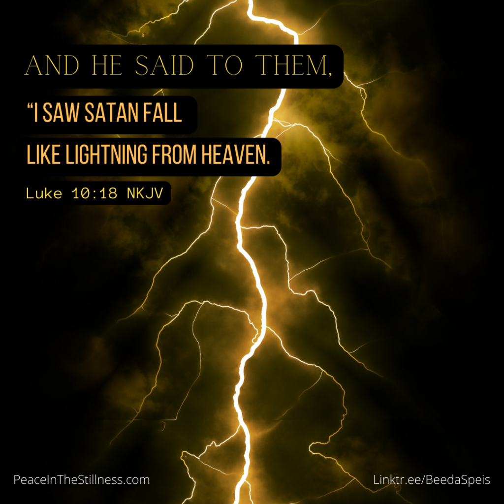 A black sky with a bright yellow/gold bolt of lightening and the words from Luke 10:18 NKJV, "And He said to them, “I saw Satan fall like lightning from heaven."
by Beeda Speis for Peace In The Stillness blog