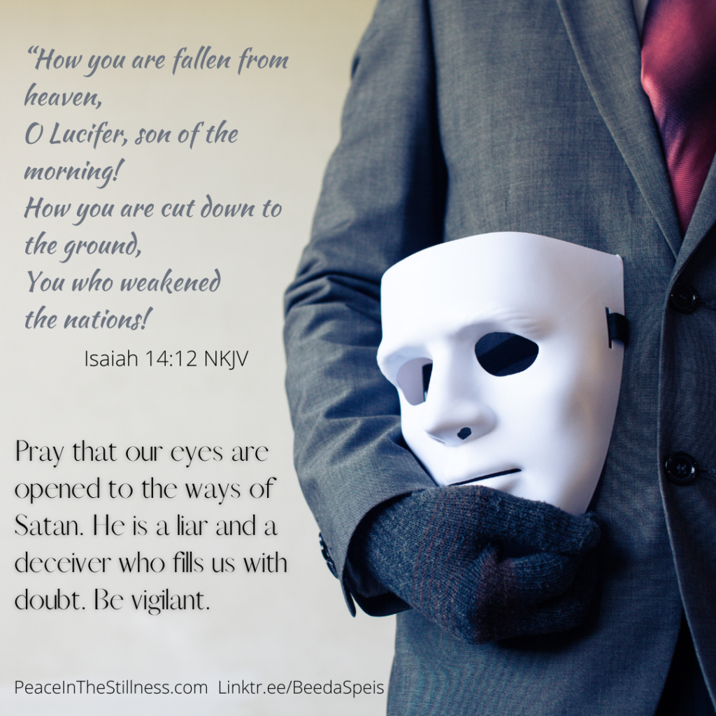 A picture of the right side of a man's torso, dressed in a grey suit with a red tie. He's wearing a glove on his right hand and hold a mask. The words on the photo are from Isaiah 14:12 NKJV, "O Lucifer, son of the morning!
How you are cut down to the ground,
You who weakened the nations!"
Beneath that it says, "Pray that our eyes are opened to the ways of Satan. He is a liar and a deceiver, who fills us with doubt. Be vigilant."
by Beeda Speis for Peace In The Stillness blog