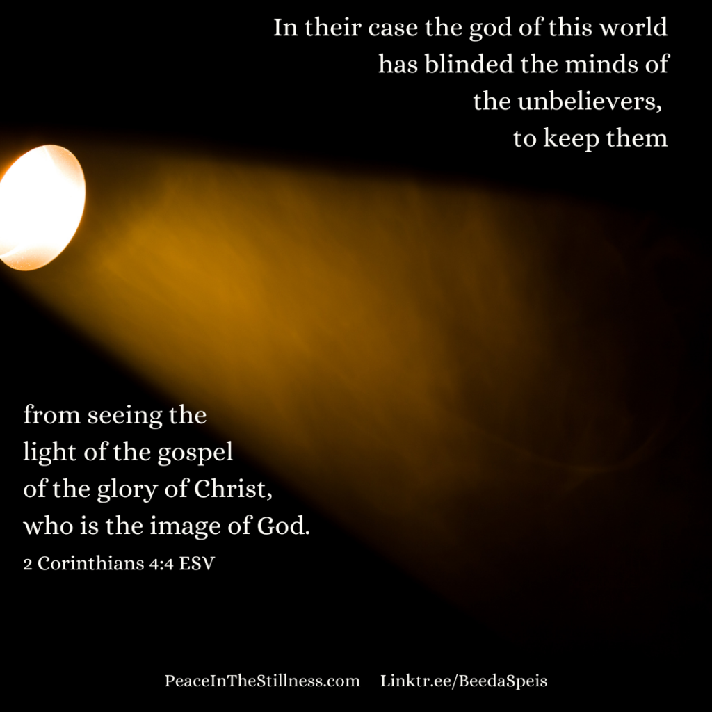 A spotlight on the left, shining a beam of light into the darkness. The words from 2 Corinthians 4:4 ESV , "In their case the god of this world has blinded the minds of the unbelievers, to keep them from seeing the light of the gospel of the glory of Christ, who is the image of God."
by Beeda Speis for Peace In The Stillness blog
