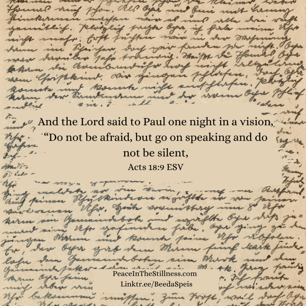 An old-looking page of cursive writing. The words of Acts 18:9 ESV are overlaid which say, "And the Lord said to Paul one night in a vision, “Do not be afraid, but go on speaking and do not be silent,"
by Beeda Speis for Peace in the Stillness blog