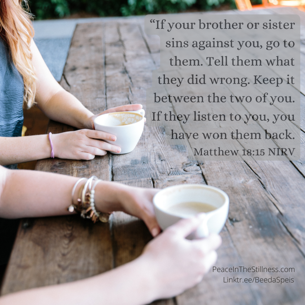 Two young woman having a conversation over coffee. The words from Matthew 18:15 NIRV, “If your brother or sister sins against you, go to them. Tell them what they did wrong. Keep it between the two of you. If they listen to you, you have won them back."
by Beeda Speis for Peace In The Stillness