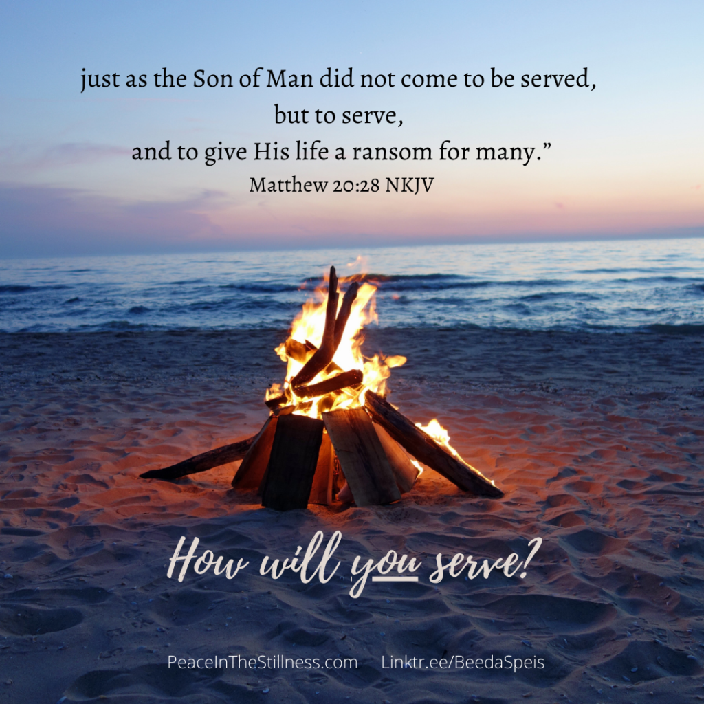 A campfire on a beach at dawn such as Jesus started in order to cook breakfast for His disciples in John 21:6. Jesus came to serve. I want to focus on serving as well. The words of Matthew 20:28 are along the top of the photo: "just as the Son of Man did not come to be served, but to serve, and to give His life a ransom for many.” Below is the question, "How will you serve?"
by Beeda Speis for Peace In The Stillness Blog