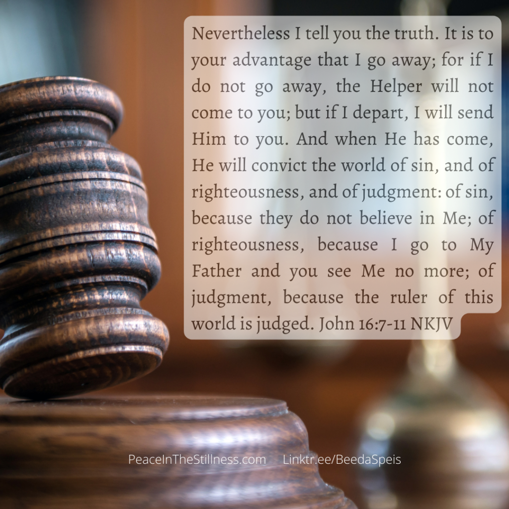 A picture of a gavel and the words from  John 16:7-11 NKJV, "Nevertheless I tell you the truth. It is to your advantage that I go away; for if I do not go away, the Helper will not come to you; but if I depart, I will send Him to you. And when He has come, He will convict the world of sin, and of righteousness, and of judgment: of sin, because they do not believe in Me; of righteousness, because I go to My Father and you see Me no more; of judgment, because the ruler of this world is judged."
by Beeda Speis for Peace In The Stillness blog