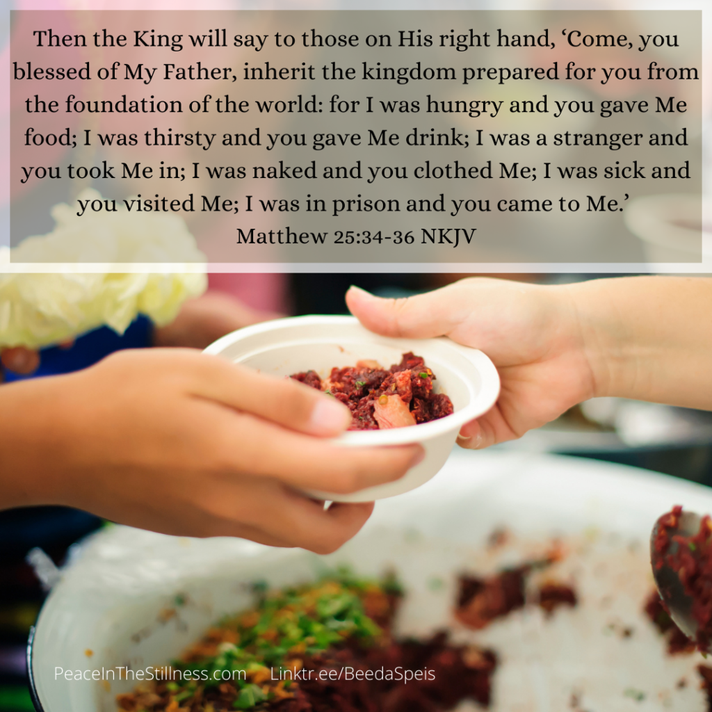 hands reaching across a dish of food, handing a bowl of food to another person with the Bible verses from Matthew 25:34-36 NKJV, "Then the King will say to those on His right hand, ‘Come, you blessed of My Father, inherit the kingdom prepared for you from the foundation of the world: for I was hungry and you gave Me food; I was thirsty and you gave Me drink; I was a stranger and you took Me in; I was naked and you clothed Me; I was sick and you visited Me; I was in prison and you came to Me.’"
by Beeda Speis for Peace In The Stillness blog