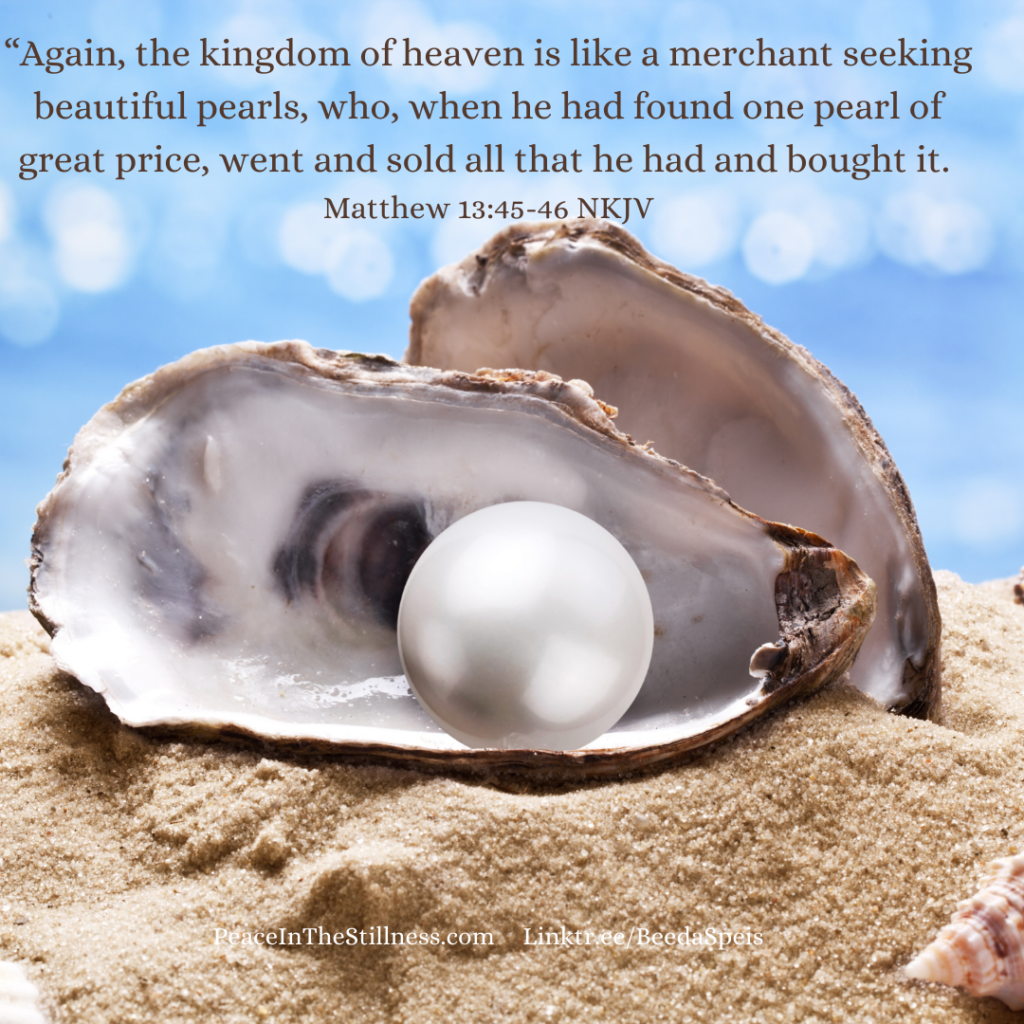 A picture of an open oyster shell sitting on a beach, the pearl exposed. The words from Matthew 13:45-46 NKJV say: “Again, the kingdom of heaven is like a merchant seeking beautiful pearls, who, when he had found one pearl of great price, went and sold all that he had and bought it."
by Beeda Speis for Peace in the Stillness blog