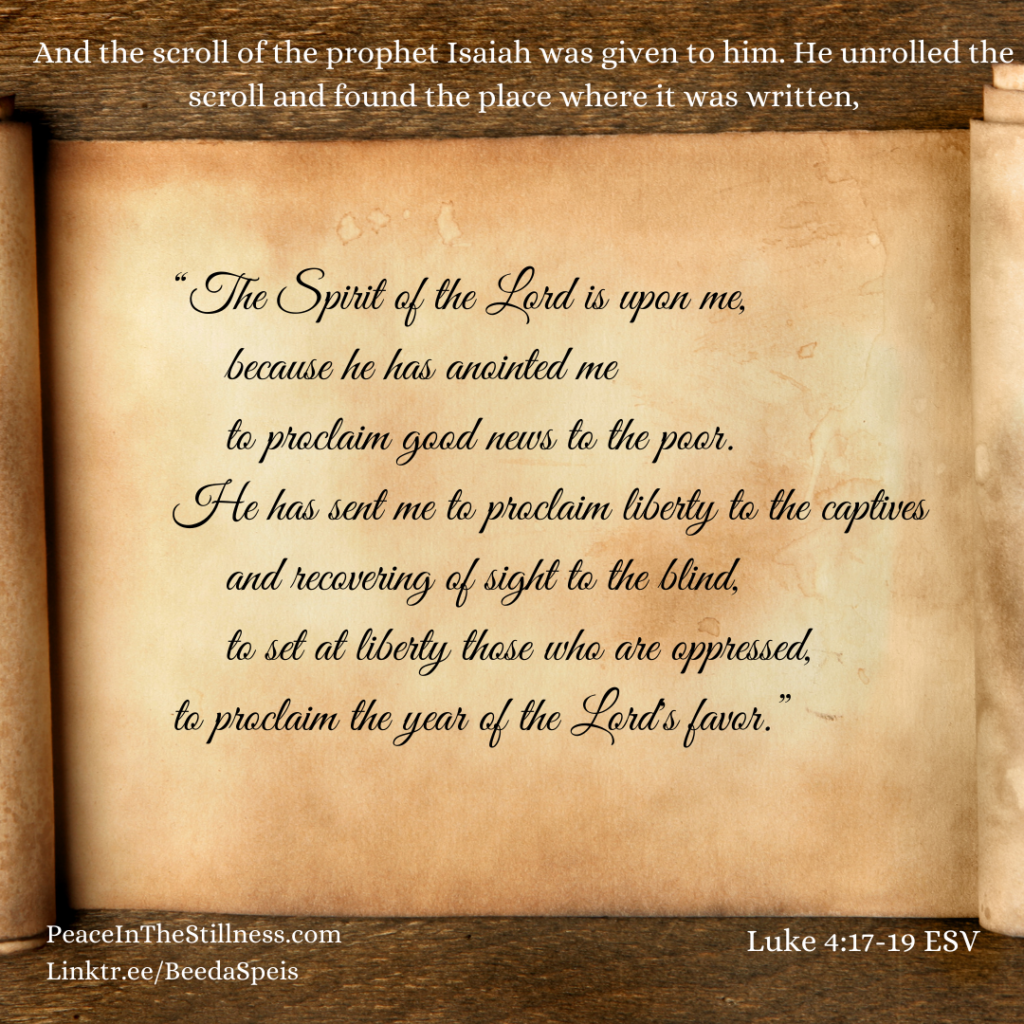 A photo of an open scroll with the words from Luke 4:17-19 ESV, "And the scroll of the prophet Isaiah was given to him. He unrolled the scroll and found the place where it was written,
“The Spirit of the Lord is upon me,
    because he has anointed me
    to proclaim good news to the poor.
He has sent me to proclaim liberty to the captives
    and recovering of sight to the blind,
    to set at liberty those who are oppressed,
to proclaim the year of the Lord's favor.”
by Beeda Speis for Peace in the Stillness