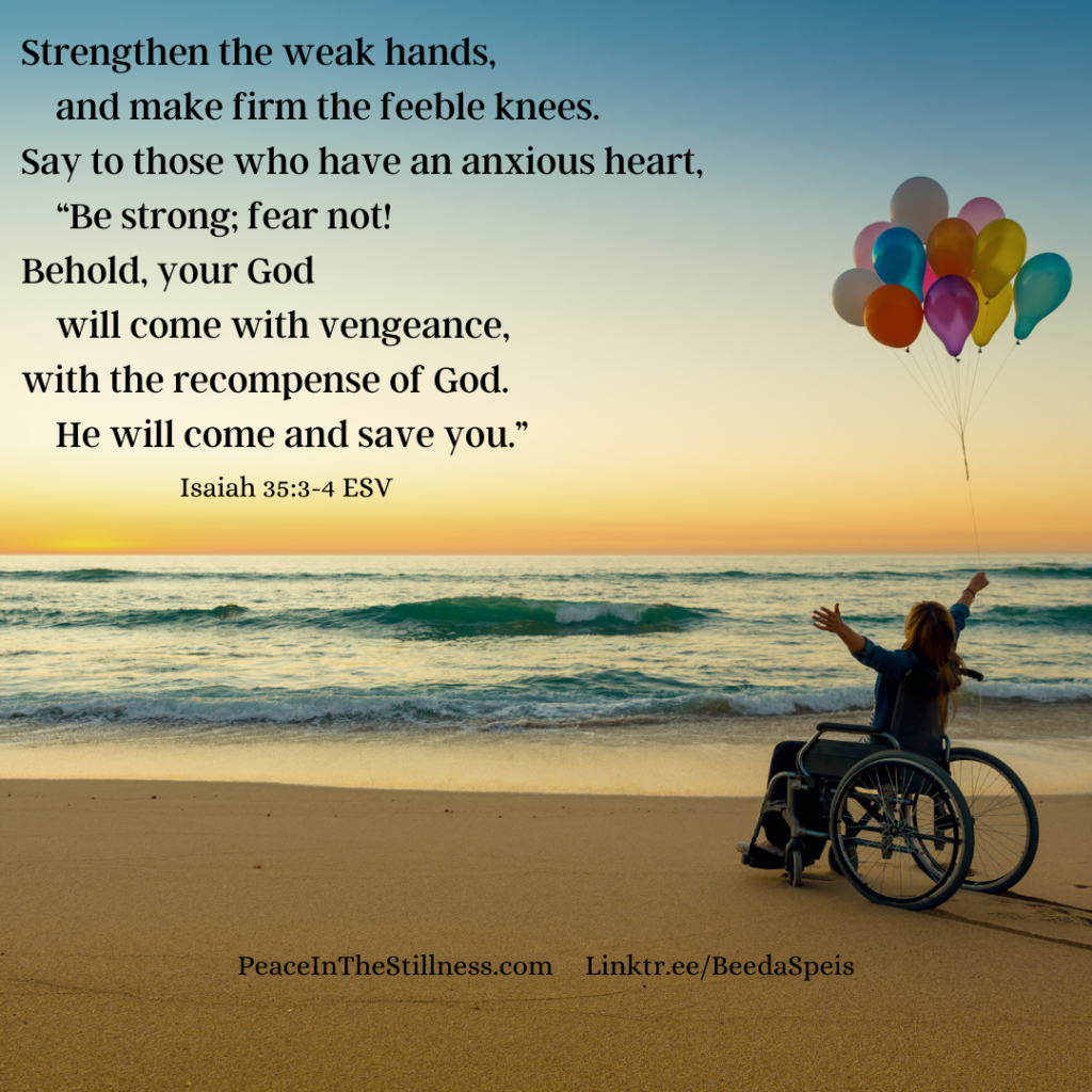 A woman sitting in a wheelchair on a beach holding balloons. Her arms are spread out in praise. The words of Isaiah 35:3-4, "Strengthen the weak hands,
    and make firm the feeble knees.
Say to those who have an anxious heart,
    “Be strong; fear not!
Behold, your God
    will come with vengeance,
with the recompense of God.
    He will come and save you.”"
by Beeda Speis for Peace in the Stillness