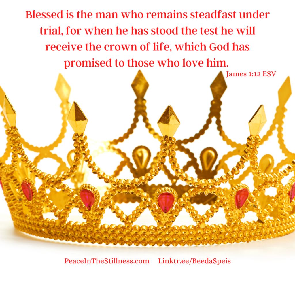 A photo of a gold crown with red jewels. The words to James 1:12 ESV speaks to one of the five crowns we can earn in Heaven. "Blessed is the man who remains steadfast under trial, for when he has stood the test he will receive the crown of life, which God has promised to those who love him."
by Beeda Speis for Peace in the Stillness