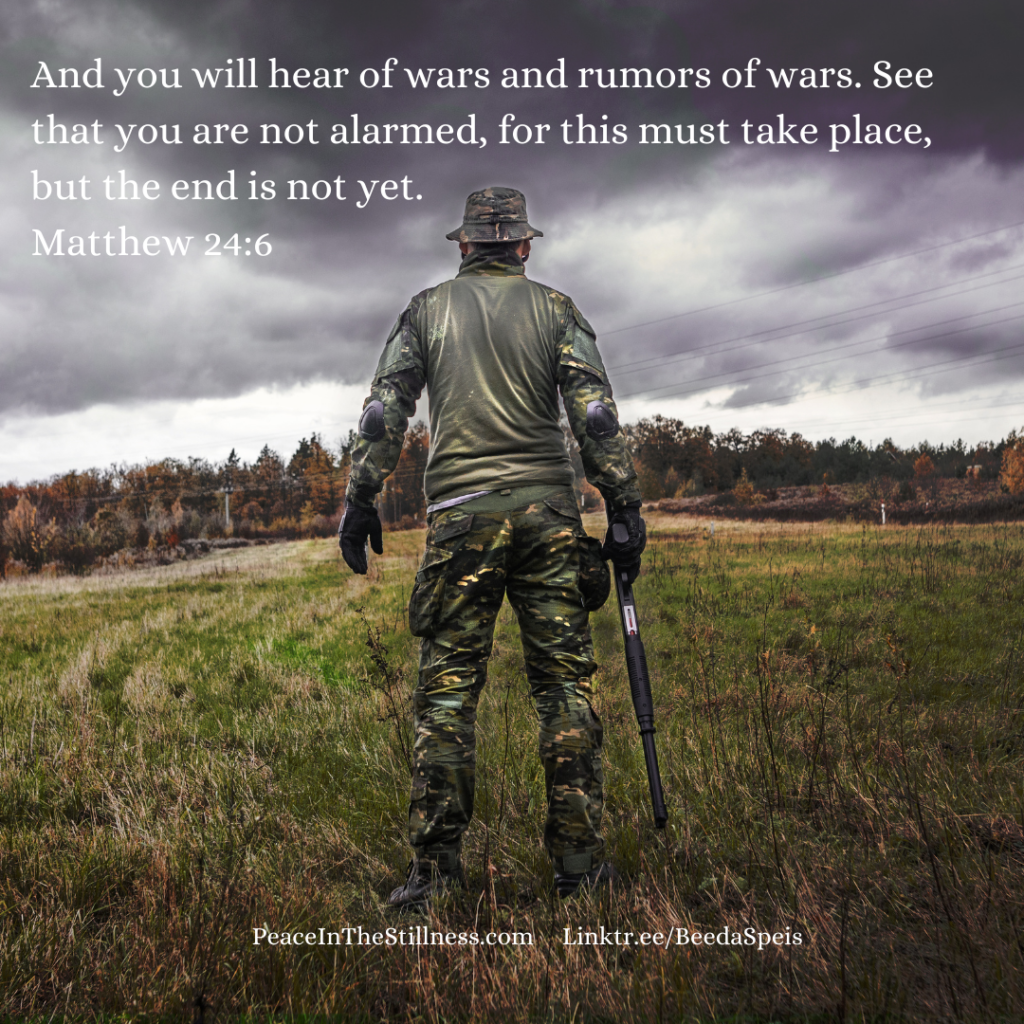 Photo of the back of a man, dressed in camouflage clothing, holding a rifle by his side. He's looking into a distant forest. The words from Matthew 24:6 ESV, "And you will hear of wars and rumors of wars. See that you are not alarmed, for this must take place, but the end is not yet."
by Beeda Speis for Peace in the Stillness blog