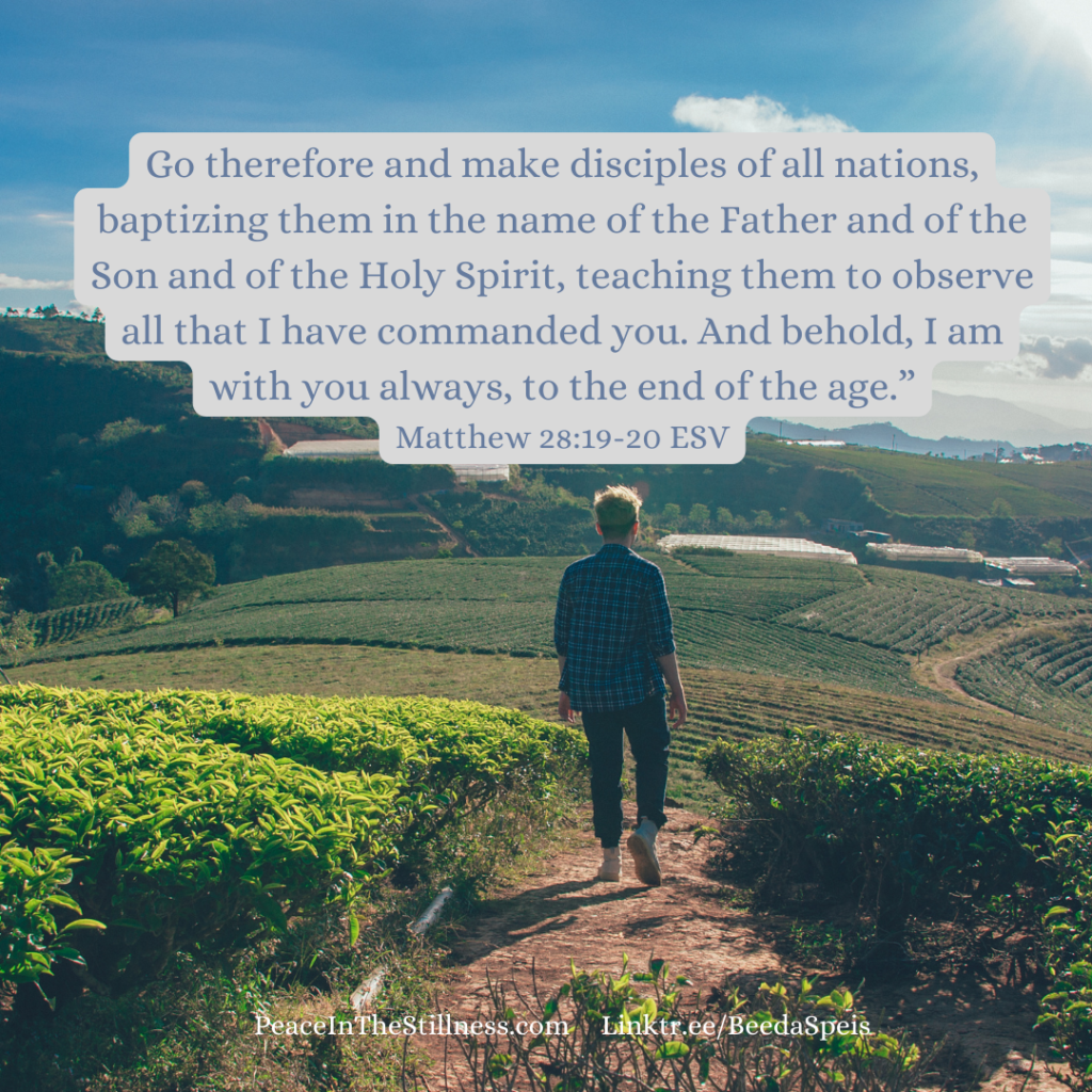 The back of a man walking toward a field in a valley with the words of the Missions command statement from Matthew 28:19-20, ESV, "Go therefore and make disciples of all nations, baptizing them in the name of the Father and of the Son and of the Holy Spirit, teaching them to observe all that I have commanded you. And behold, I am with you always, to the end of the age.”
by Beeda Speis for Peace in the Stillness