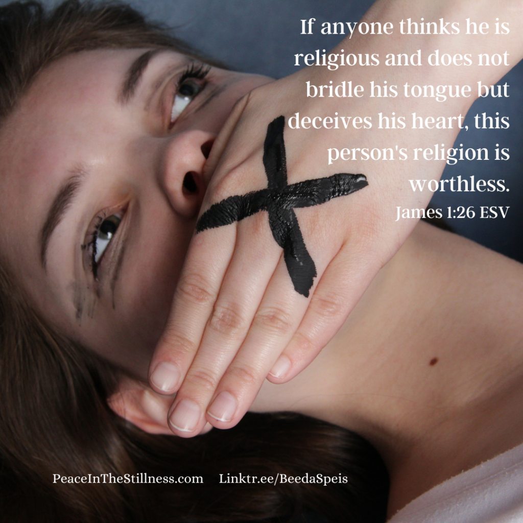A picture of a woman laying down with her hand over her mouth with a X on the back of her hand. The words to James 1:26 ESV, "If anyone thinks he is religious and does not bridle his tongue but deceives his heart, this person's religion is worthless." As children, we learn the saying, "Sticks and stones may break my bones, but names will never hurt me." But it's a lie.
by Beeda Speis for Peace in the Stillness blog