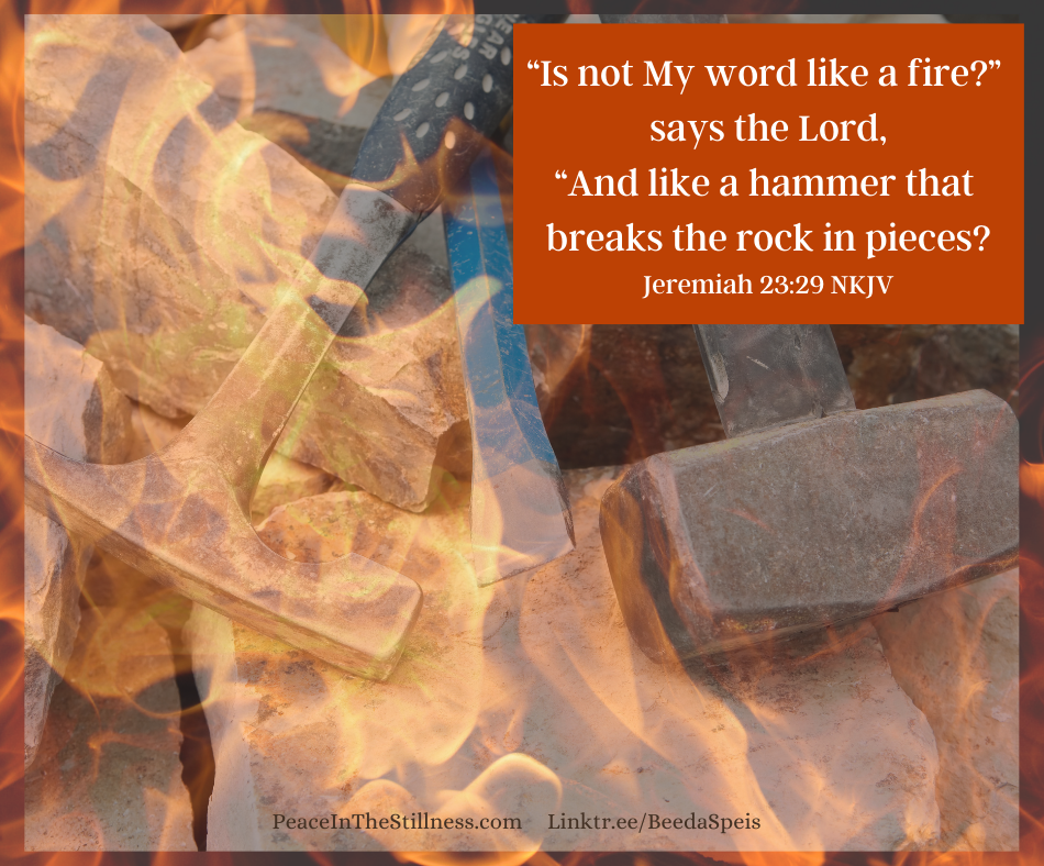 A picture of hammers and a chisel on rocks. On top of that picture is a nearly transparent photo of flames. The words from Jeremiah 23:29 NKJV are included which say, 
“Is not My word like a fire?” says the Lord,
“And like a hammer that breaks the rock in pieces?"
God's Word is Like a Fire and a hammer.
by Beeda Speis for Peace In The Stillness