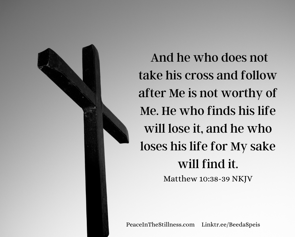 A grey picture of just a cross. The words to Matthew 10:38-39 NKJV, "And he who does not take his cross and follow after Me is not worthy of Me. He who finds his life will lose it, and he who loses his life for My sake will find it."
by Beeda Speis for Peace in the Stillness